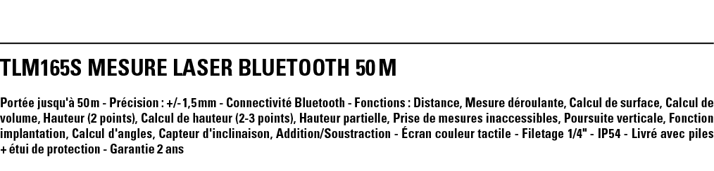 TLM165S MESURE LASER BLUETOOTH 50 M Portée jusqu'à 50 m - Précision : + - 1,5 mm - Connectivité Bluetooth - Fonctions   