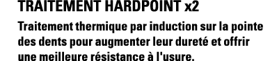 Traitement HardPoint x2 Traitement thermique par induction sur la pointe des dents pour augmenter leur dureté et offr   