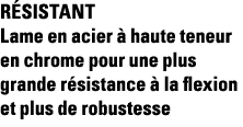 Résistant Lame en acier à haute teneur en chrome pour une plus grande résistance à la flexion et plus de robustesse