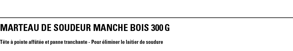 MARTEAU DE SOUDEUR MANCHE BOIS 300 g Tête à pointe affûtée et panne tranchante - Pour éliminer le laitier de soudure