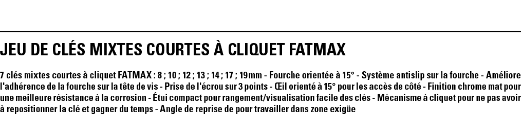 JEU DE CLÉS MIXTES COURTES À CLIQUET FATMAX 7 clés mixtes courtes à cliquet FATMAX : 8 ; 10 ; 12 ; 13 ; 14 ; 17 ; 19    