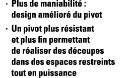 Plus de maniabilité : design amélioré du pivot Un pivot plus résistant et plus fin permettant de réaliser des découpe   