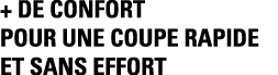 + DE CONFORT POUR UNE COUPE RAPIDE ET SANS EFFORT 