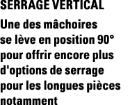 SERRAGE VERTICAL Une des mâchoires se lève en position 90  pour offrir encore plus d'options de serrage pour les long   