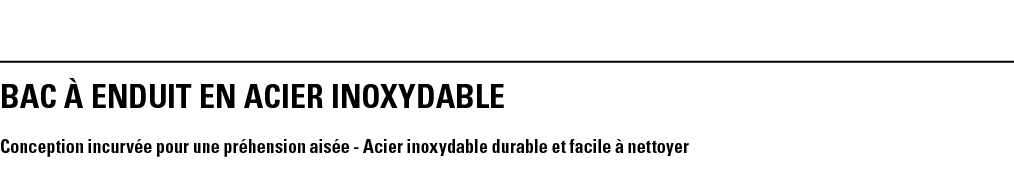 BAC à ENDUIT EN ACIER INOXYDABLe  Conception incurvée pour une préhension aisée - Acier inoxydable durable et facile    
