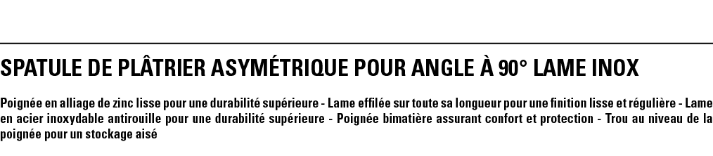 SPATULE DE PLâTRIER ASYMéTRIQUE POUR ANGLE à 90  LAME INOX Poignée en alliage de zinc lisse pour une durabilité supér   