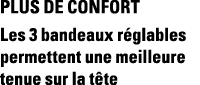 Plus de confort Les 3 bandeaux réglables permettent une meilleure tenue sur la tête
