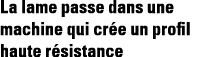 La lame passe dans une machine qui crée un profil haute résistance