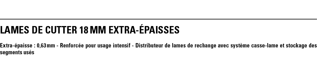 LAMEs DE CUTTER 18 mm EXTRA-ÉPAISSES Extra-épaisse : 0,63 mm - Renforcée pour usage intensif - Distributeur de lames    
