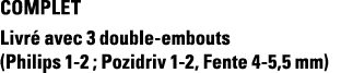 COMPLET Livré avec 3 double-embouts (Philips 1-2 ; Pozidriv 1-2, Fente 4-5,5 mm)