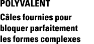 POLYVALENT Câles fournies pour bloquer parfaitement les formes complexes